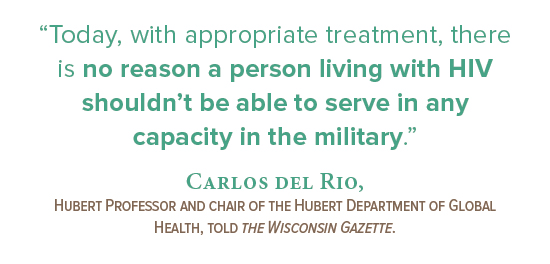 “Today, with appropriate treatment, there  is no reason a person living with HIV shouldn’t be able to serve in  any capacity in  the military.” Carlos del Rio,  Hubert Professor and chair of the Hubert Department of Global Health, told the Wisconsin Gazette.