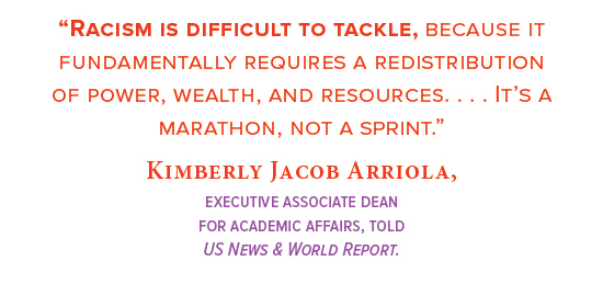 “Racism is difficult to tackle, because it fundamentally requires a redistribution  of power, wealth, and resources. . . . It’s a marathon,  not a sprint.” Kimberly Jacob Arriola,  executive associate dean  for academic affairs, told  US News & World Report.